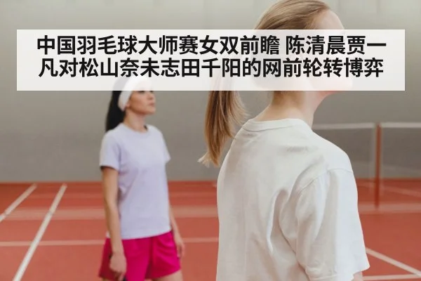 中国羽毛球大师赛女双前瞻 陈清晨贾一凡对松山奈未志田千阳的网前轮转博弈